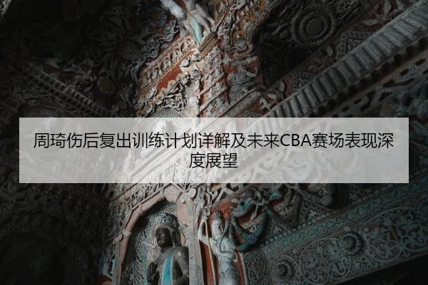 周琦伤后复出训练计划详解及未来CBA赛场表现深度展望